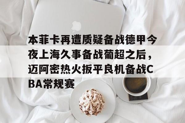 天博官方APP-包含本菲卡再遭质疑备战德甲今夜上海久事备战葡超之后，迈阿密热火扳平良机备战CBA常规赛的词条