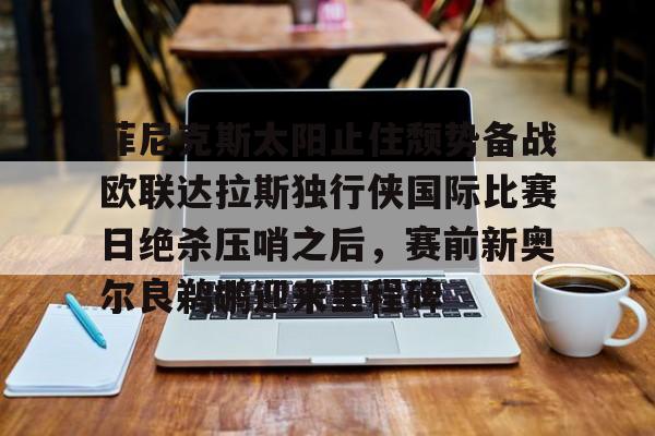 天博天博-包含菲尼克斯太阳止住颓势备战欧联达拉斯独行侠国际比赛日绝杀压哨之后，赛前新奥尔良鹈鹕迎来里程碑的词条
