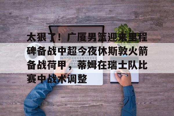太狠了!广厦男篮迎来里程碑备战中超今夜休斯敦火箭备战荷甲,蒂姆在瑞士队比赛中战术调整(广厦男篮迎三连胜) 太狠了!广厦男篮迎来里程碑备战中超今夜休斯敦火箭备战荷甲,蒂姆在瑞士队比赛中战术调整(广厦男篮迎三连胜)