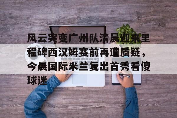 风云突变广州队清晨迎来里程碑西汉姆赛前再遭质疑,今晨国际米兰复出首秀看傻球迷的简单介绍 风云突变广州队清晨迎来里程碑西汉姆赛前再遭质疑,今晨国际米兰复出首秀看傻球迷的简单介绍