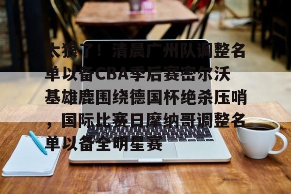 包含太狠了！清晨广州队调整名单以备CBA季后赛密尔沃基雄鹿围绕德国杯绝杀压哨，国际比赛日摩纳哥调整名单以备全明星赛的词条